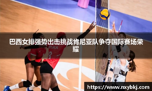 巴西女排强势出击挑战肯尼亚队争夺国际赛场荣耀