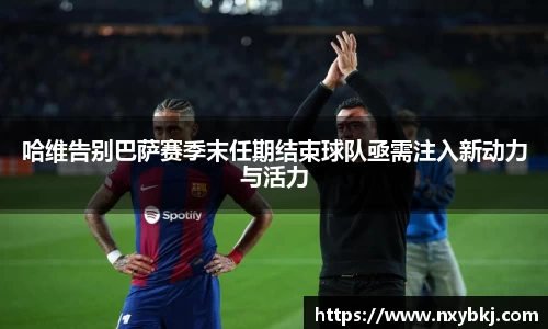 哈维告别巴萨赛季末任期结束球队亟需注入新动力与活力